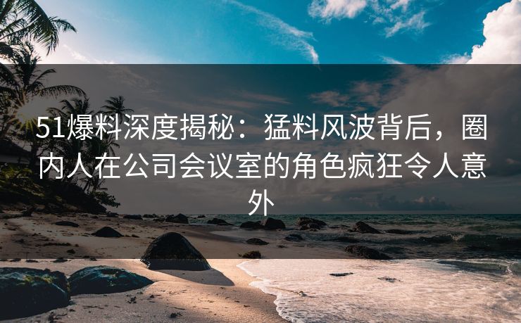 51爆料深度揭秘：猛料风波背后，圈内人在公司会议室的角色疯狂令人意外