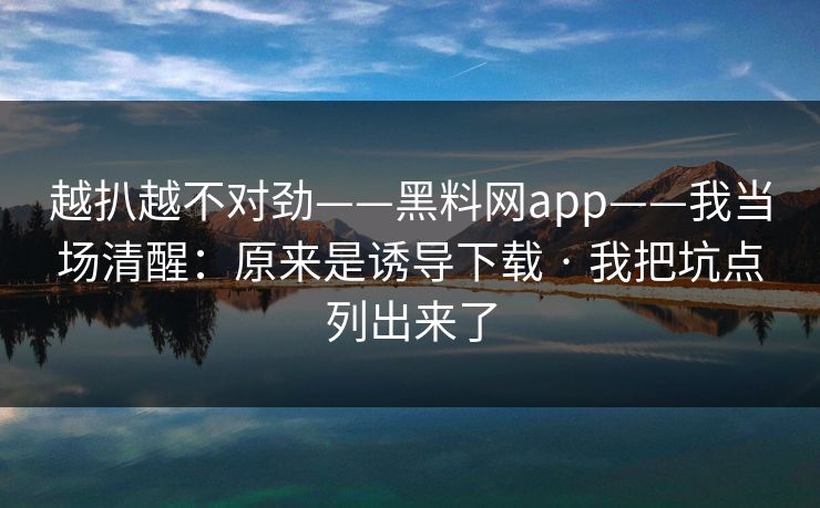 越扒越不对劲——黑料网app——我当场清醒：原来是诱导下载 · 我把坑点列出来了