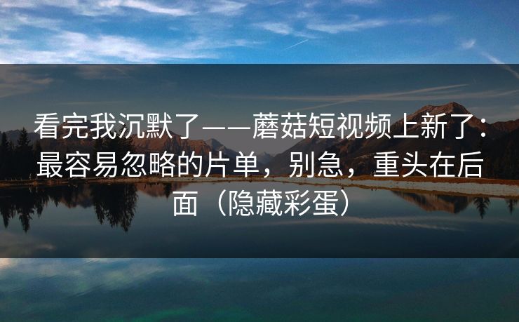 看完我沉默了——蘑菇短视频上新了：最容易忽略的片单，别急，重头在后面（隐藏彩蛋）