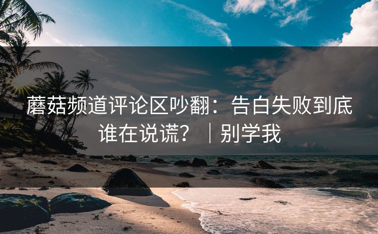 蘑菇频道评论区吵翻：告白失败到底谁在说谎？｜别学我