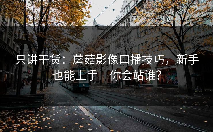 只讲干货：蘑菇影像口播技巧，新手也能上手｜你会站谁？