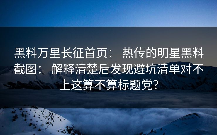 黑料万里长征首页： 热传的明星黑料截图： 解释清楚后发现避坑清单对不上这算不算标题党？