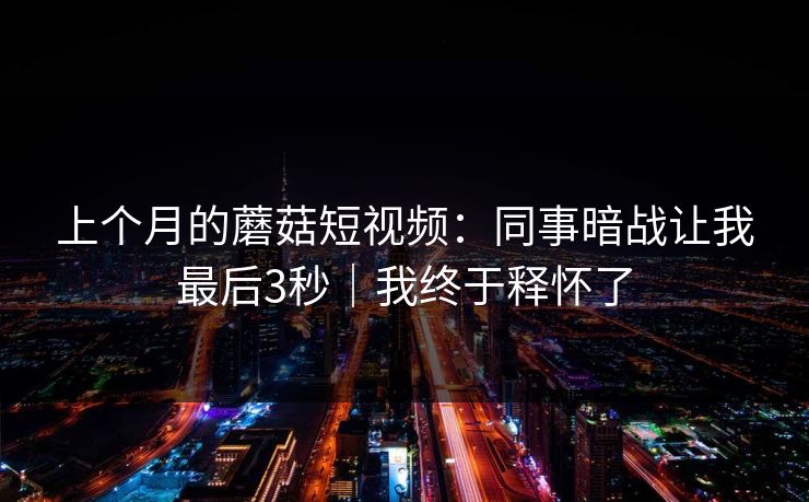 上个月的蘑菇短视频：同事暗战让我最后3秒｜我终于释怀了