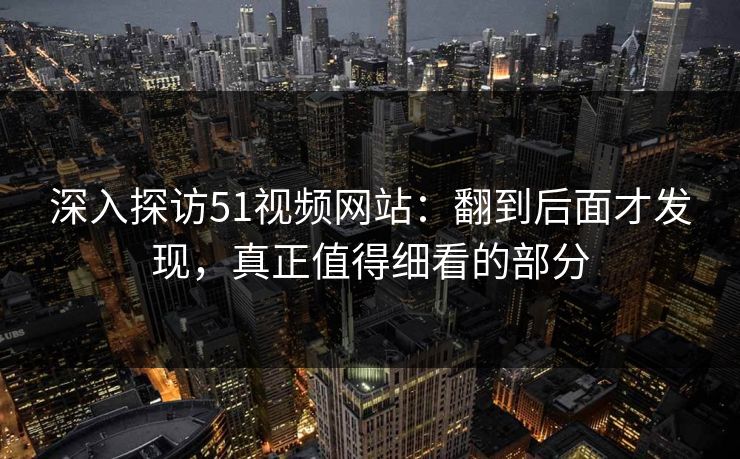 深入探访51视频网站：翻到后面才发现，真正值得细看的部分